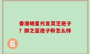 香港明星代言灵芝孢子？御之蓝孢子粉怎么样