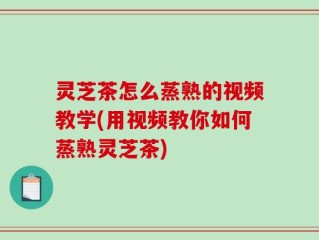 灵芝茶怎么蒸熟的视频教学(用视频教你如何蒸熟灵芝茶)
