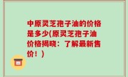 中原灵芝孢子油的价格是多少(原灵芝孢子油价格揭晓：了解最新售价！)