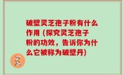 破壁灵芝孢子粉有什么作用 (探究灵芝孢子粉的功效，告诉你为什么它被称为破壁丹)