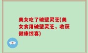 美女吃了破壁灵芝(美女食用破壁灵芝，收获健康惊喜)