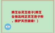 腾芝谷灵芝孢子(腾芝谷推出纯正灵芝孢子粉，拥护天然健康！)
