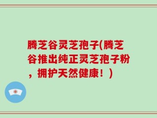 腾芝谷灵芝孢子(腾芝谷推出纯正灵芝孢子粉，拥护天然健康！)