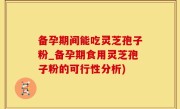 备孕期间能吃灵芝孢子粉_备孕期食用灵芝孢子粉的可行性分析)