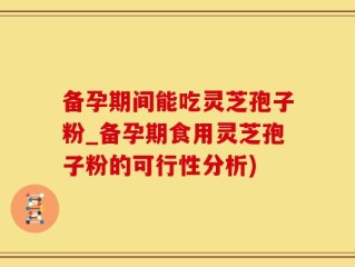 备孕期间能吃灵芝孢子粉_备孕期食用灵芝孢子粉的可行性分析)
