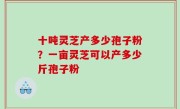十吨灵芝产多少孢子粉？一亩灵芝可以产多少斤孢子粉