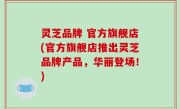 灵芝品牌 官方旗舰店(官方旗舰店推出灵芝品牌产品，华丽登场！)
