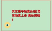 灵芝袍子胶囊价格(灵芝胶囊上市 售价揭晓)
