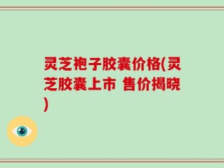 灵芝袍子胶囊价格(灵芝胶囊上市 售价揭晓)
