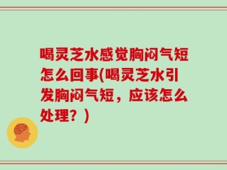 喝灵芝水感觉胸闷气短怎么回事(喝灵芝水引发胸闷气短，应该怎么处理？)