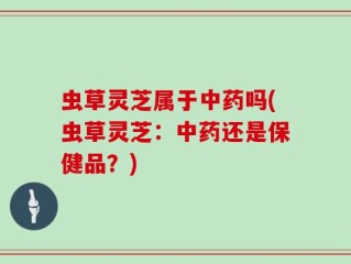 虫草灵芝属于中药吗(虫草灵芝：中药还是保健品？)