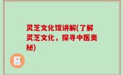 灵芝文化馆讲解(了解灵芝文化，探寻中医奥秘)