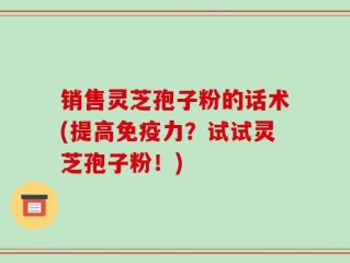销售灵芝孢子粉的话术(提高免疫力？试试灵芝孢子粉！)