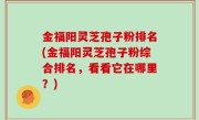 金福阳灵芝孢子粉排名(金福阳灵芝孢子粉综合排名，看看它在哪里？)