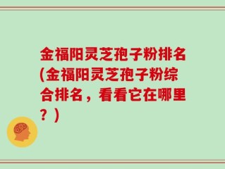 金福阳灵芝孢子粉排名(金福阳灵芝孢子粉综合排名，看看它在哪里？)