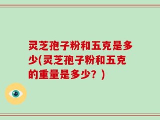 灵芝孢子粉和五克是多少(灵芝孢子粉和五克的重量是多少？)