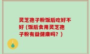 灵芝孢子粉饭后吃好不好 (饭后食用灵芝孢子粉有益健康吗？)