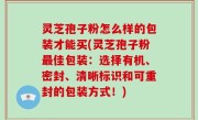 灵芝孢子粉怎么样的包装才能买(灵芝孢子粉最佳包装：选择有机、密封、清晰标识和可重封的包装方式！)