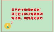灵芝孢子粉最新消息(灵芝孢子粉获得最新研究进展，助提高免疫力)