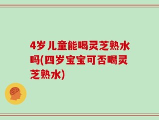 4岁儿童能喝灵芝熟水吗(四岁宝宝可否喝灵芝熟水)