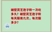 破壁灵芝孢子粉一次吃多久？破壁灵芝孢子粉每天服用几次，每次服多少？