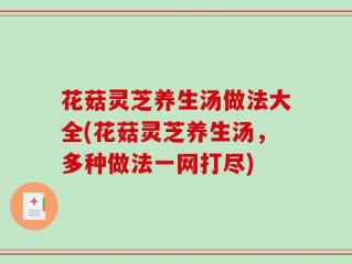 花菇灵芝养生汤做法大全(花菇灵芝养生汤，多种做法一网打尽)
