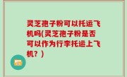 灵芝孢子粉可以托运飞机吗(灵芝孢子粉是否可以作为行李托运上飞机？)