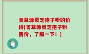 菁草源灵芝孢子粉的价格(菁草源灵芝孢子粉售价，了解一下！)