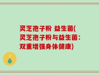 灵芝孢子粉 益生菌(灵芝孢子粉与益生菌：双重增强身体健康)