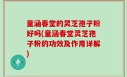 童涵春堂的灵芝孢子粉好吗(童涵春堂灵芝孢子粉的功效及作用详解)