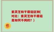 紫灵芝和干蘑菇区别(对比：紫灵芝和干蘑菇是如何不同的？)