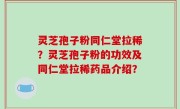 灵芝孢子粉同仁堂拉稀？灵芝孢子粉的功效及同仁堂拉稀药品介绍？