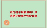 灵芝孢子粉新包装？灵芝孢子粉哪个性价比高
