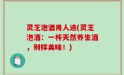 灵芝泡酒用人途(灵芝泡酒：一杯天然养生酒，别样美味！)