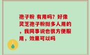 孢子粉 有用吗？好像灵芝孢子粉挺多人用的，我同事说也很方便服用，效果可以吗