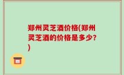 郑州灵芝酒价格(郑州灵芝酒的价格是多少？)