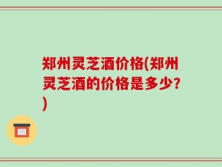 郑州灵芝酒价格(郑州灵芝酒的价格是多少？)