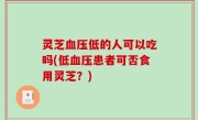 灵芝血压低的人可以吃吗(低血压患者可否食用灵芝？)