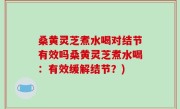 桑黄灵芝煮水喝对结节有效吗桑黄灵芝煮水喝：有效缓解结节？)