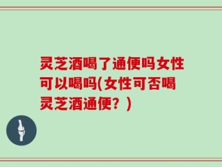 灵芝酒喝了通便吗女性可以喝吗(女性可否喝灵芝酒通便？)