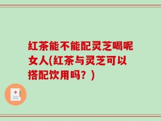 红茶能不能配灵芝喝呢女人(红茶与灵芝可以搭配饮用吗？)