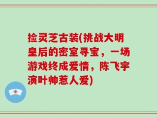 捡灵芝古装(挑战大明皇后的密室寻宝，一场游戏终成爱情，陈飞宇演叶帅惹人爱)
