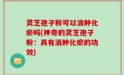 灵芝孢子粉可以消肿化瘀吗(神奇的灵芝孢子粉：具有消肿化瘀的功效)