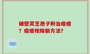 破壁灵芝孢子粉治痘痘？痘痘祛除新方法？