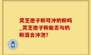 灵芝孢子粉可冲奶粉吗_灵芝孢子粉能否与奶粉混合冲泡？