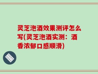 灵芝泡酒效果测评怎么写(灵芝泡酒实测：酒香浓郁口感顺滑)