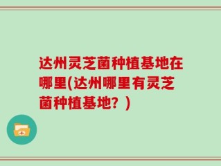 达州灵芝菌种植基地在哪里(达州哪里有灵芝菌种植基地？)