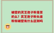 破壁的灵芝孢子粉是苦的么？灵芝孢子粉头道粉和破壁有什么区别吗