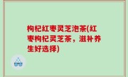 枸杞红枣灵芝泡茶(红枣枸杞灵芝茶，滋补养生好选择)