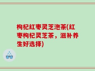 枸杞红枣灵芝泡茶(红枣枸杞灵芝茶，滋补养生好选择)
